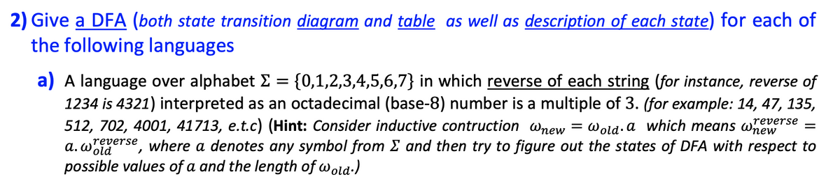 2) Give a DFA (both state transition diagram and table as well as description of each state) for each of
the following languages
a) A language over alphabet E = {0,1,2,3,4,5,6,7} in which reverse of each string (for instance, reverse of
1234 is 4321) interpreted as an octadecimal (base-8) number is a multiple of 3. (for example: 14, 47, 135,
512, 702, 4001, 41713, e.t.c) (Hint: Consider inductive contruction wnew
gerse, where a denotes any symbol from E and then try to figure out the states of DFA with respect to
possible values of a and the length of wold-)
reverse
Wold. a which means wnew
a. W.
