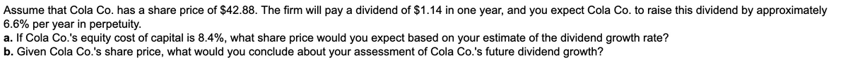 Assume that Cola Co. has a share price of $42.88. The firm will pay a dividend of $1.14 in one year, and you expect Cola Co. to raise this dividend by approximately
6.6% per year in perpetuity.
a. If Cola Co.'s equity cost of capital is 8.4%, what share price would you expect based on your estimate of the dividend growth rate?
b. Given Cola Co.'s share price, what would you conclude about your assessment of Cola Co.'s future dividend growth?
