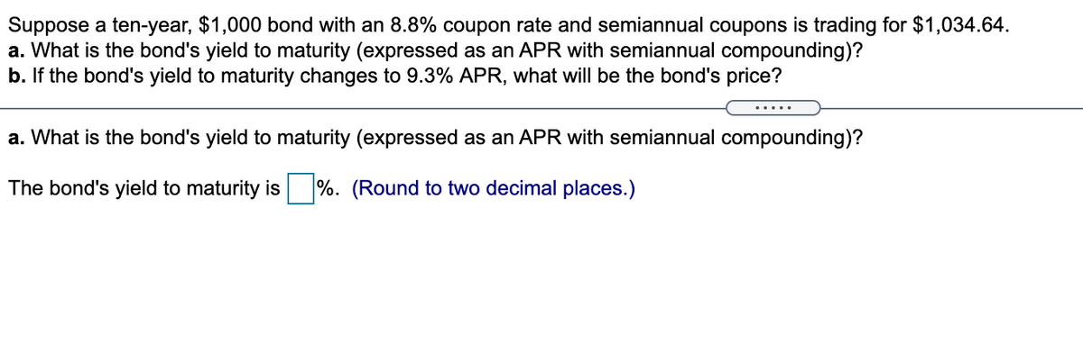 Suppose a ten-year, $1,000 bond with an 8.8% coupon rate and semiannual coupons is trading for $1,034.64.
a. What is the bond's yield to maturity (expressed as an APR with semiannual compounding)?
b. If the bond's yield to maturity changes to 9.3% APR, what will be the bond's price?
a. What is the bond's yield to maturity (expressed as an APR with semiannual compounding)?
The bond's yield to maturity is %. (Round to two decimal places.)
