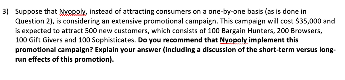 3) Suppose that Nyopoly, instead of attracting consumers on a one-by-one basis (as is done in
Question 2), is considering an extensive promotional campaign. This campaign will cost $35,000 and
is expected to attract 500 new customers, which consists of 100 Bargain Hunters, 200 Browsers,
100 Gift Givers and 100 Sophisticates. Do you recommend that Nyopoly implement this
promotional campaign? Explain your answer (including a discussion of the short-term versus long-
run effects of this promotion).
