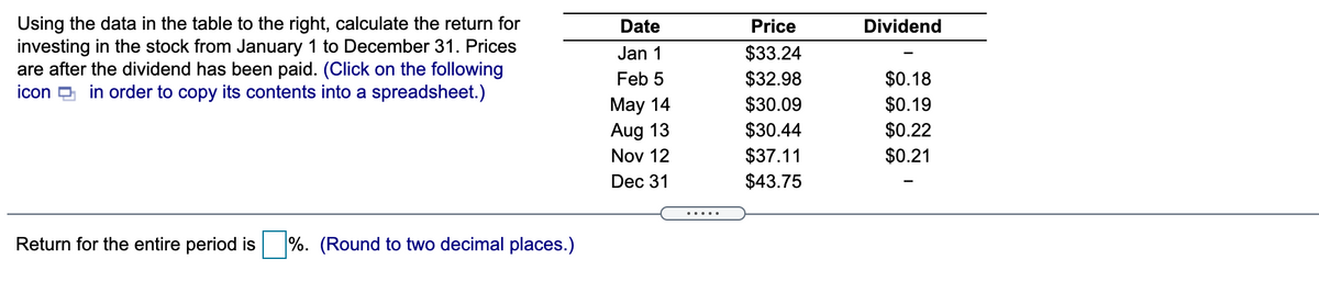 Using the data in the table to the right, calculate the return for
investing in the stock from January 1 to December 31. Prices
are after the dividend has been paid. (Click on the following
icon D in order to copy its contents into a spreadsheet.)
Date
Price
Dividend
$33.24
$32.98
$30.09
$30.44
$37.11
$43.75
Jan 1
Feb 5
$0.18
May 14
Aug 13
$0.19
$0.22
$0.21
Nov 12
Dec 31
.....
Return for the entire period is
%. (Round to two decimal places.)
