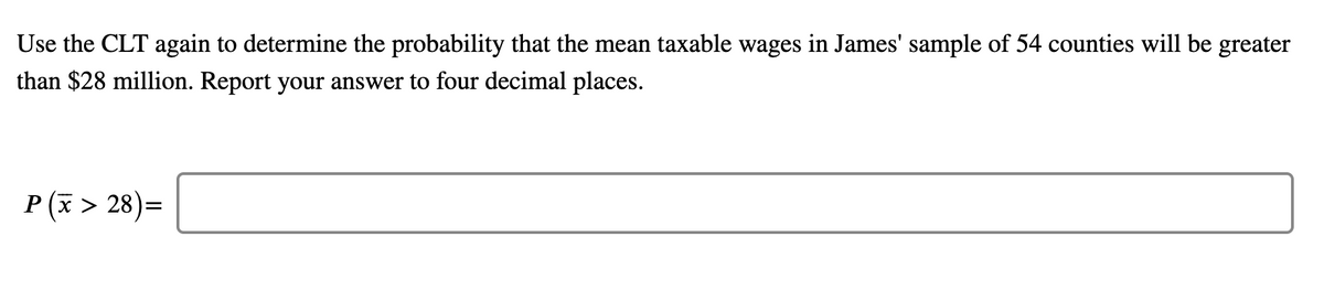 Use the CLT again to determine the probability that the mean taxable wages in James' sample of 54 counties will be greater
than $28 million. Report your answer to four decimal places.
P (x > 28)=
