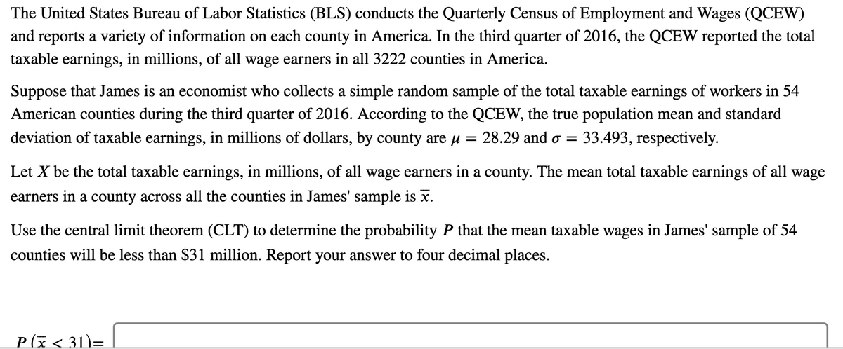 The United States Bureau of Labor Statistics (BLS) conducts the Quarterly Census of Employment and Wages (QCEW)
and reports a variety of information on each county in America. In the third quarter of 2016, the QCEW reported the total
taxable earnings, in millions, of all wage earners in all 3222 counties in America.
Suppose that James is an economist who collects a simple random sample of the total taxable earnings of workers in 54
American counties during the third quarter of 2016. According to the QCEW, the true population mean and standard
deviation of taxable earnings, in millions of dollars, by county are µ =
28.29 and o =
33.493, respectively.
Let X be the total taxable earnings, in millions, of all wage earners in a county. The mean total taxable earnings of all wage
earners in a county across all the counties in James' sample is x.
Use the central limit theorem (CLT) to determine the probability P that the mean taxable wages in James' sample of 54
counties will be less than $31 million. Report your answer to four decimal places.
P(x< 31)=
