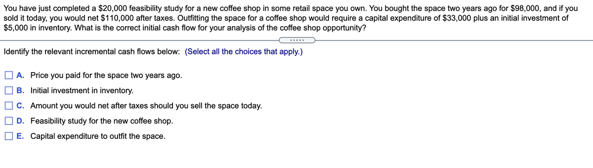 You have just completed a $20,000 feasibility study for a new coffee shop in some retail space you own. You bought the space two years ago for $98,000, and if
sold it today, you would net $110,000 after taxes. Outfitting the space for a coffee shop would require a capital expenditure of $33,000 plus an initial investment of
$5,000 in inventory. What is the correct initial cash flow for your analysis of the coffee shop opportunity?
you
.....
Identify the relevant incremental cash flows below: (Select all the choices that apply.)
A. Price you paid for the space two years ago.
B. Initial investment in inventory.
C. Amount you would net after taxes should you sell the space today.
D. Feasibility study for the new coffee shop.
E. Capital expenditure to outfit the space.
O O
