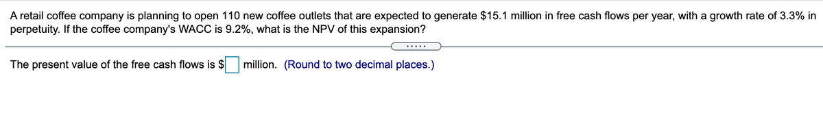 A retail coffee company is planning to open 110 new coffee outlets that are expected to generate $15.1 million in free cash flows per year, with a growth rate of 3.3% in
perpetuity. If the coffee company's WACC is 9.2%, what is the NPV of this expansion?
.....
The present value of the free cash flows is $
million. (Round to two decimal places.)
