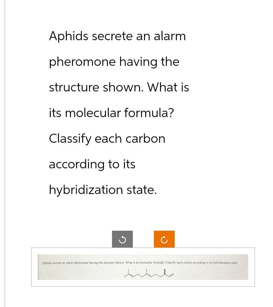 Aphids secrete an alarm
pheromone having the
structure shown. What is
its molecular formula?
Classify each carbon
according to its
hybridization state.
G
C
Aphids secrete an alarm pheromone having the structure shown. What is its molecular formula? Classify each carbon according to its hybridization state.
مللی