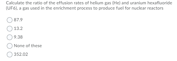 Calculate the ratio of the effusion rates of helium gas (He) and uranium hexafluoride
(UF6), a gas used in the enrichment process to produce fuel for nuclear reactors
87.9
13.2
9.38
None of these
352.02
