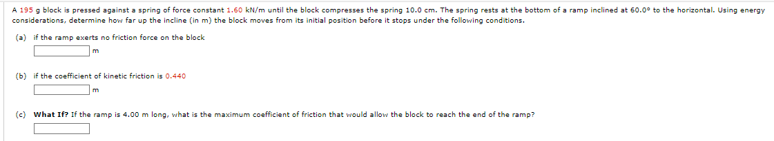 A 195 g block is pressed against a spring of force constant 1.60 kN/m until the block compresses the spring 10.0 cm. The spring rests at the bottom of a ramp inclined at 60.0° to the horizontal. Using energy
considerations, determine how far up the incline (in m) the block moves from its initial position before it stops under the following conditions.
(a) if the ramp exerts no friction force on the block
m
(b) if the coefficient of kinetic friction is 0.440
m
(c) What If? If the ramp is 4.00 m long, what is the maximum coefficient of friction that would allow the block to reach the end of the ramp?