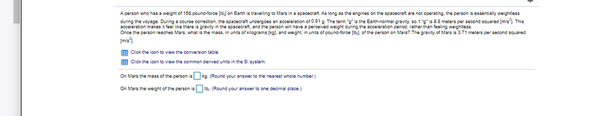 A person who has a weight of 158 pound-force [lb; on Earth is travelling to Mars in a spacecraft. As long as the engines on the spacecraft are not operating, the person is essentially weightless
during the voyage. During a course correction, the spacecraft undergoes an acceleration of 0.81 g. The tem "g" is the Earth-normal gravity, so 1 "g" is 9.8 meters per second squared [m's1. This
acceleration makes it feel like there is gravity in the spacecraft, and the person will have a perceived weight during the acceleration period, rather than feeling weightless.
Once the person reaches Mars, what is the mass, in units of kilograms [kg), and weight, in units of pound-force [lb], of the person on Mars? The gravity of Mars is 3.71 meters per second squared
[mis").
E Click the icon to view the conversion table.
E Click the icon to view the common derived units in the SI system.
On Mars the mass of the person is kg. (Round your answer to the nearest whole number.)
On Mars the weight of the person is Ib:. (Round your answer to one decimal place.)
