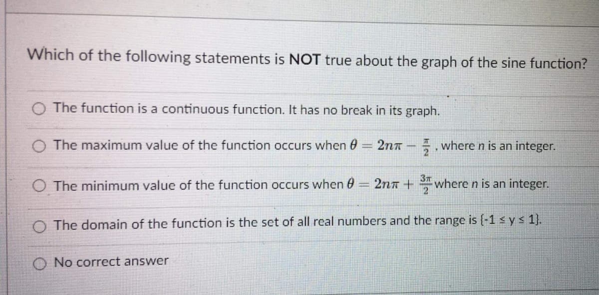 Which of the following statements is NOT true about the graph of the sine function?
O The function is a continuous function. It has no break in its graph.
O The maximum value of the function occurs when 0
2nT
5, where n is an integer.
3T
O The minimum value of the function occurs when 0
2nn + where n is an integer.
2
O The domain of the function is the set of all real numbers and the range is (-1 s ys 1).
No correct answer
