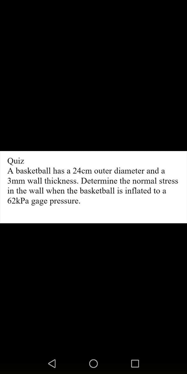 Quiz
A basketball has a 24cm outer diameter and a
3mm wall thickness. Determine the normal stress
in the wall when the basketball is inflated to a
62kPa gage pressure.
A