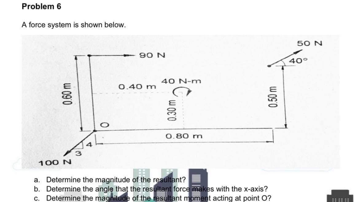 Problem 6
A force system is shown below.
50 N
90 N
40°
40 N-m
0.40 m
0.80 m
100 N
a. Determine the magnitude of the resultant?
b. Determine the angle that the resultant force makes with the x-axis?
c. Determine the magnitude of the resultant moment acting at point O?
::::::
W 090
0.30 m
0.50 m
