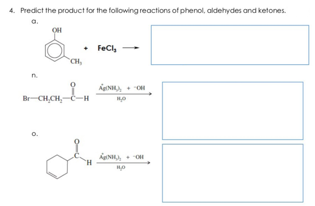 4. Predict the product for the following reactions of phenol, aldehydes and ketones.
а.
OH
FeCl,
+
>
CH3
n.
Ag(NH,),
+ -OH
Br-CH,CH,-
C-H
H,0
o.
Ag(NH,),
H.
+ "OH
H,0
