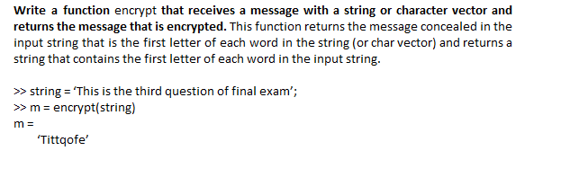 Write a function encrypt that receives a message with a string or character vector and
returns the message that is encrypted. This function returns the message concealed in the
input string that is the first letter of each word in the string (or char vector) and returns a
string that contains the first letter of each word in the input string.
> string = "This is the third question of final exam';
» m = encrypt(string)
m =
'Tittqofe'
