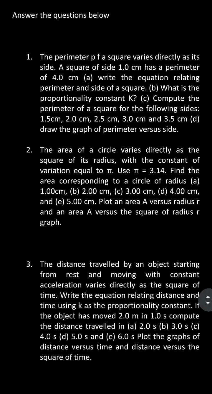 Answer the questions below
1. The perimeter p f a square varies directly as its
side. A square of side 1.0 cm has a perimeter
of 4.0 cm (a) write the equation relating
perimeter and side of a square. (b) What is the
proportionality constant K? (c) Compute the
perimeter of a square for the following sides:
1.5cm, 2.0 cm, 2.5 cm, 3.0 cm and 3.5 cm (d)
draw the graph of perimeter versus side.
2. The area of a circle varies directly as the
square of its radius, with the constant of
variation equal to . Use π = 3.14. Find the
area corresponding to a circle of radius (a)
1.00cm, (b) 2.00 cm, (c) 3.00 cm, (d) 4.00 cm,
and (e) 5.00 cm. Plot an area A versus radius r
and an area A versus the square of radius r
graph.
3. The distance travelled by an object starting
from rest and moving with constant
acceleration varies directly as the square of
time. Write the equation relating distance and
time using k as the proportionality constant. If
the object has moved 2.0 m in 1.0 s compute
the distance travelled in (a) 2.0 s (b) 3.0 s (c)
4.0 s (d) 5.0 s and (e) 6.0 s Plot the graphs of
distance versus time and distance versus the
square of time.