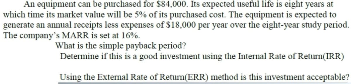 An equipment can be purchased for $84,000. Its expected useful life is eight years at
which time its market value will be 5% of its purchased cost. The equipment is expected to
generate an annual receipts less expenses of $18,000 per year over the eight-year study period.
The company's MARR is set at 16%.
What is the simple payback period?
Determine if this is a good investment using the Internal Rate of Return(IRR)
Using the External Rate of Return(ERR) method is this investment acceptable?