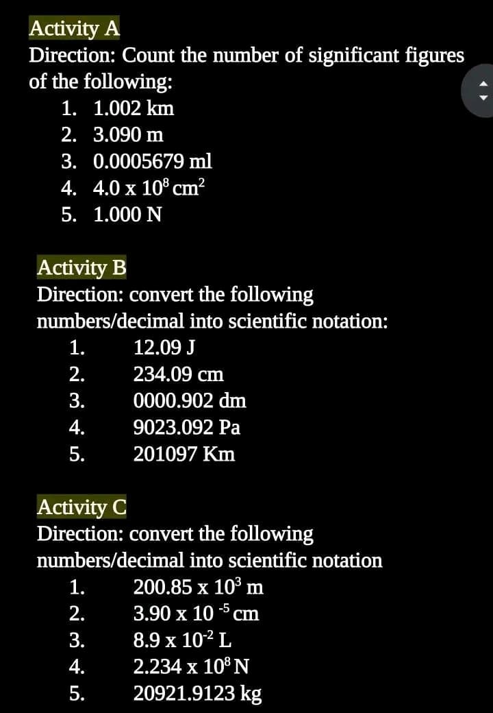 Activity A
Direction: Count the number of significant figures
of the following:
1. 1.002 km
2.
3.090 m
3. 0.0005679 ml
4. 4.0 x 108 cm²
5. 1.000 N
Activity B
Direction: convert the following
numbers/decimal into scientific notation:
1.
2.
3.
4.
5.
12.09 J
234.09 cm
0000.902 dm
9023.092 Pa
201097 Km
Activity C
Direction: convert the following
numbers/decimal into scientific notation
200.85 x 10³ m
3.90 x 105 cm
8.9 x 10-² L
2.234 x 108 N
20921.9123 kg
1.
2.
3.
4.
5.
(