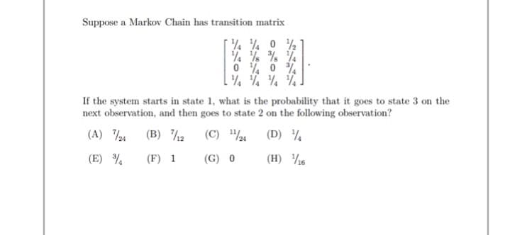 Suppose a Markov Chain has transition matrix
% % % %
0 % 0 %
If the system starts in state 1, what is the probability that it goes to state 3 on the
next observation, and then goes to state 2 on the following observation?
(A) 24
(B) /2
(C) "½4
(D) ¼
(E) %
(F) 1
(G) 0
(H) ½6
