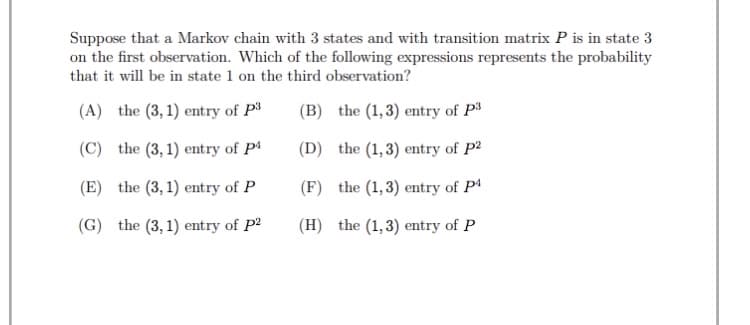 Suppose that a Markov chain with 3 states and with transition matrix P is in state 3
on the first observation. Which of the following expressions represents the probability
that it will be in state 1 on the third observation?
(A) the (3, 1) entry of P3
(B) the (1,3) entry of P3
(C) the (3, 1) entry of Pª
(D) the (1,3) entry of P2
(E) the (3, 1) entry of P
(F) the (1,3) entry of P4
(G) the (3, 1) entry of P2
(H) the (1,3) entry of P
