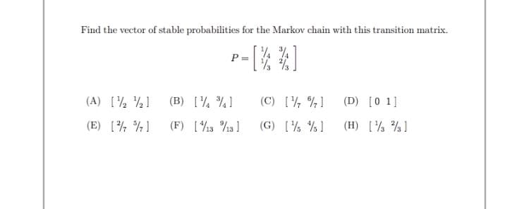 Find the vector of stable probabilities for the Markov chain with this transition matrix.
P =
(A) [½ ½]
(B) [¼ ¾]
(C) [½ %¾]
(D) [0 1]
(E) [¾ ¾]
(F) [13 %13 ]
(G) [½ % ]
(H) [½ %]
