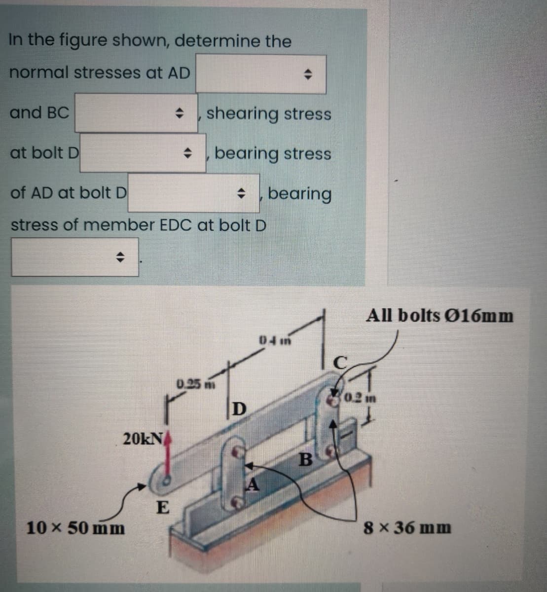 In the figure shown, determine the
normal stresses at AD
and BC
+ , shearing stress
at bolt D
bearing stress
of AD at bolt D
* bearing
stress of member EDC at bolt D
All bolts Ø16mm
04 im
C
0.25
02 m
20kN
E
10 x 50 mm
8 x 36 mm
