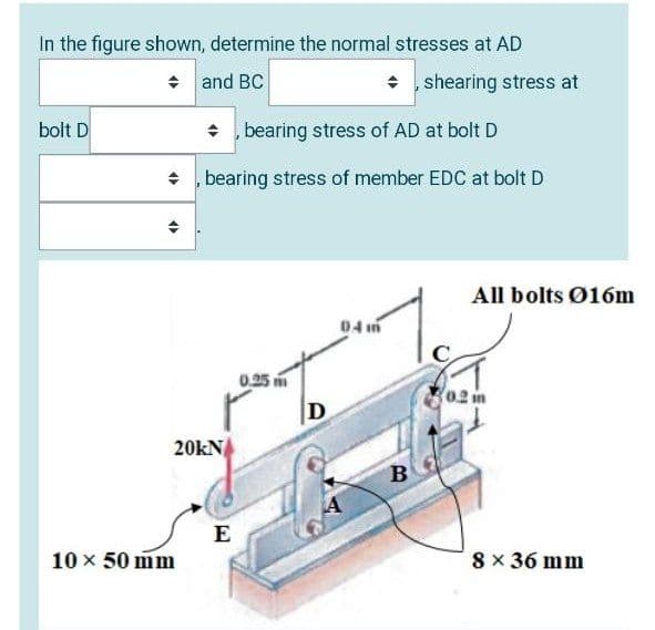 In the figure shown, determine the normal stresses at AD
+ and BC
• , shearing stress at
bolt D
bearing stress of AD at bolt D
• , bearing stress of member EDC at bolt D
All bolts Ø16m
0,25
D
20KN
B.
E
10 x 50 mm
8 × 36 mm
