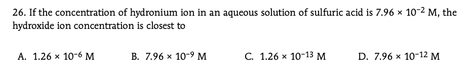 26. If the concentration of hydronium ion in an aqueous solution of sulfuric acid is 7.96 x 10-2 M, the
hydroxide ion concentration is closest to
А. 1.26 х 10-6 м
B. 7.96 x 10-9 M
С. 1.26 х 10-13 М
D. 7.96 x 10-12 М
