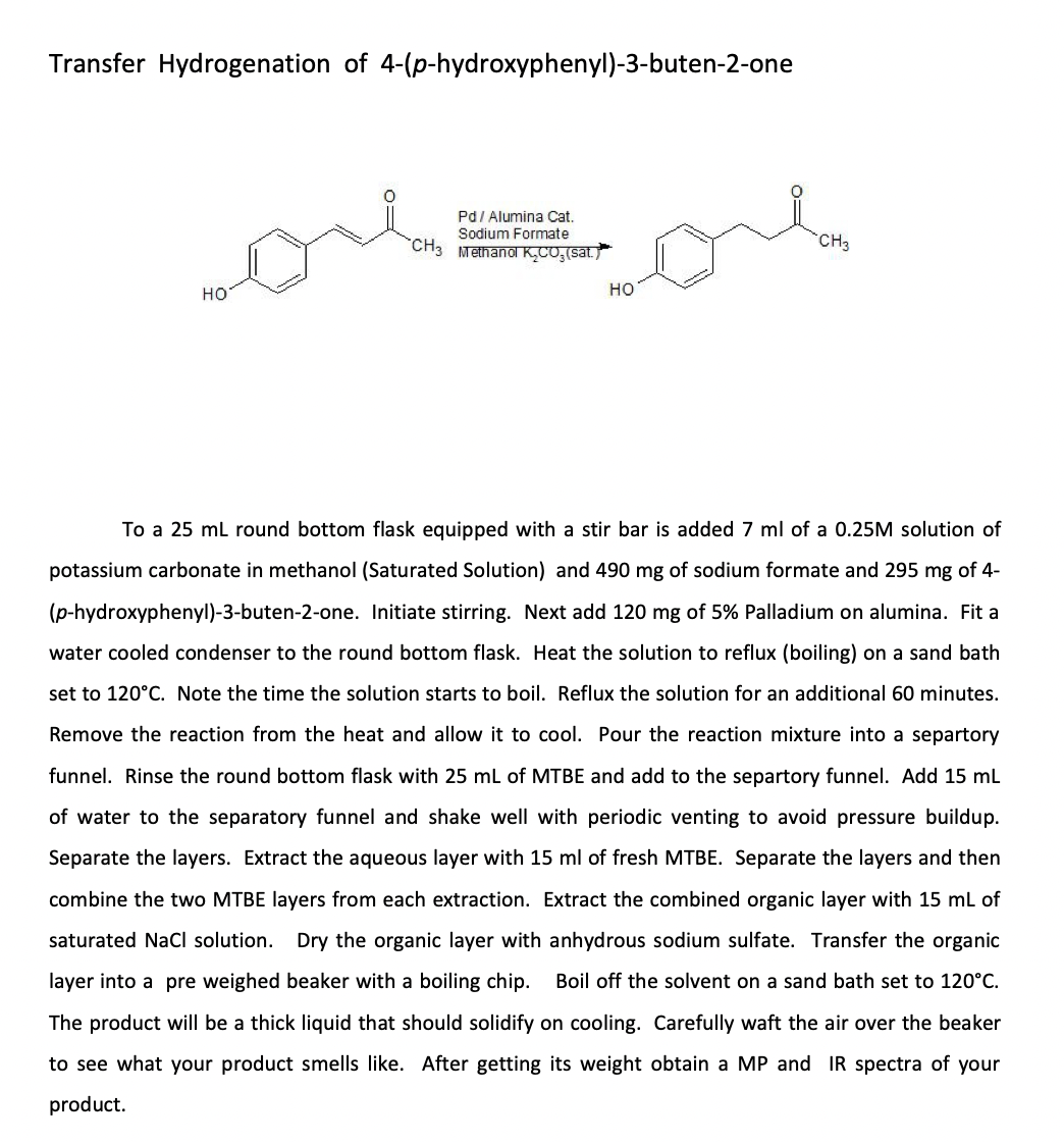 Transfer Hydrogenation of 4-(p-hydroxyphenyl)-3-buten-2-one
Pd/ Alumina Cat.
Sodium Formate
CH3 Methanol K,CO,(sat
CH3
но
но
To a 25 ml round bottom flask equipped with a stir bar is added 7 ml of a 0.25M solution of
potassium carbonate in methanol (Saturated Solution) and 490 mg of sodium formate and 295 mg of 4-
(p-hydroxyphenyl)-3-buten-2-one. Initiate stirring. Next add 120 mg of 5% Palladium on alumina. Fit a
water cooled condenser to the round bottom flask. Heat the solution to reflux (boiling) on a sand bath
set to 120°C. Note the time the solution starts to boil. Reflux the solution for an additional 60 minutes.
Remove the reaction from the heat and allow it to cool. Pour the reaction mixture into a separtory
funnel. Rinse the round bottom flask with 25 mL of MTBE and add to the separtory funnel. Add 15 mL
of water to the separatory funnel and shake well with periodic venting to avoid pressure buildup.
Separate the layers. Extract the aqueous layer with 15 ml of fresh MTBE. Separate the layers and then
combine the two MTBE layers from each extraction. Extract the combined organic layer with 15 mL of
saturated NaCl solution. Dry the organic layer with anhydrous sodium sulfate. Transfer the organic
layer into a pre weighed beaker with a boiling chip.
Boil off the solvent on a sand bath set to 120°C.
The product will be a thick liquid that should solidify on cooling. Carefully waft the air over the beaker
to see what your product smells like. After getting its weight obtain a MP and IR spectra of your
product.
