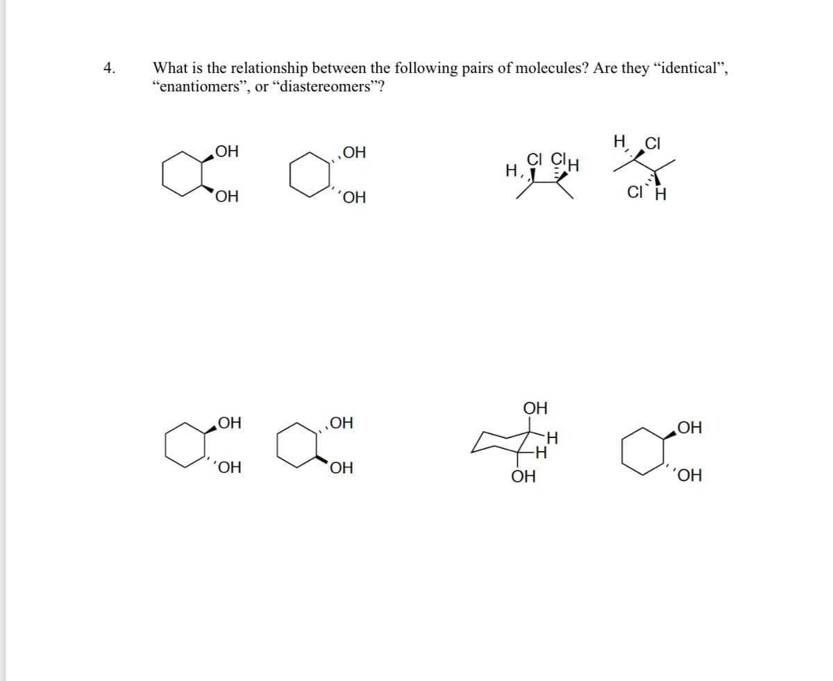 4.
What is the relationship between the following pairs of molecules? Are they "identical",
"enantiomers", or "diastereomers"?
H CI
OH
‚OH
CI ClH
´OH
ОН
OH
OH
OH
H.
H
´OH,
ОН
ОН
