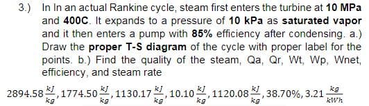 3.) In In an actual Rankine cycle, steam first enters the turbine at 10 MPa
and 400C. It expands to a pressure of 10 kPa as saturated vapor
and it then enters a pump with 85% efficiency after condensing. a.)
Draw the proper T-S diagram of the cycle with proper label for the
points. b.) Find the quality of the steam, Qa, Qr, Wt, Wp, Wnet,
efficiency, and steam rate
2894.58부, 1774.50분, 1130.17분, 10.10 분, 1120.08분
kJ
kg
,38.70%, 3.21
kWh
kg
kg
kg
kg
kg
