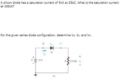 A silicon diode has a saturation current of 5nA at 250C. What is the saturation current
at 1000C?
For the given series diode configuration, determine Va, Is, and Vz.
Si
EE 10 V
(a)
