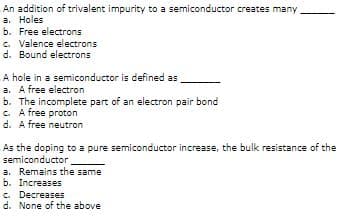 An addition of trivalent impurity to a semiconductor creates many
a. Holes
b. Free electrons
c. Valence electrons
d. Bound electrons
A hole in a semiconductor is defined as
a. A free electron
b. The incomplete part of an electron pair bond
C. A free proton
d. A free neutron
As the doping to a pure semiconductor increase, the bulk resistance of the
semiconductor
a. Remains the same
b. Increases
C. Decreases
d. None of the above
