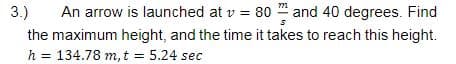 3.)
An arrow is launched at v = 80 and 40 degrees. Find
the maximum height, and the time it takes to reach this height.
h =
134.78 m, t = 5.24 sec
%3D
