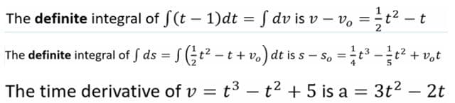 The definite integral of f(t – 1)dt = S dv is v – v, =;t² - t
The definite integral of S ds = (t2 – t + v,) dt is s – s, =t3 -t + v,t
The time derivative of v = t3 - t2 + 5 is a = 3t2 – 2t
%3D
|3|
