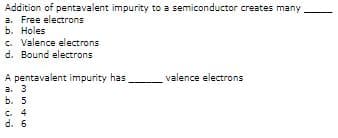 Addition of pentavalent impurity to a semiconductor creates many
a. Free electrons
b. Holes
c. Valence electrons
d. Bound electrons
A pentavalent impurity has
a. 3
ь. 5
C. 4
d. 6
valence electrons
