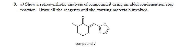 3. a) Show a retrosynthetic analysis of compound J using an aldol condensation step
reaction. Draw all the reagents and the starting materials involved.
compound J
