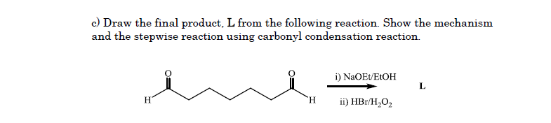 c) Draw the final product, L from the following reaction. Show the mechanism
and the stepwise reaction using carbonyl condensation reaction.
i) NaOEt/E1OH
L
H.
H.
ii) HBr/H,O,
