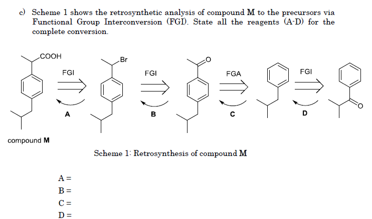c) Scheme 1 shows the retrosynthetic analysis of compound M to the precursors via
Functional Group Interconversion (FGI). State all the reagents (A-D) for the
complete conversion.
.COOH
Br
FGI
FGI
FGA
FGI
B
compound M
Scheme 1: Retrosynthesis of compound M
A =
B =
C =
D =

