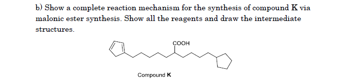 b) Show a complete reaction mechanism for the synthesis of compound K via
malonic ester synthesis. Show all the reagents and draw the intermediate
structures.
COOH
Compound K
