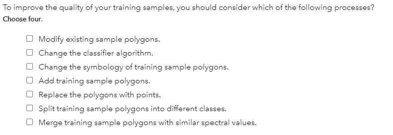 To improve the quality of your training samples, you should consider which of the following processes?
Choose four.
O Modify existing sample polygons.
Change the classifier algorithm.
O Change the symbology of training sample polygons.
Add training sample polygons.
Replace the polygons with points.
Split training sample polygons into different classes.
O Merge training sample polygons with similar spectral values.
