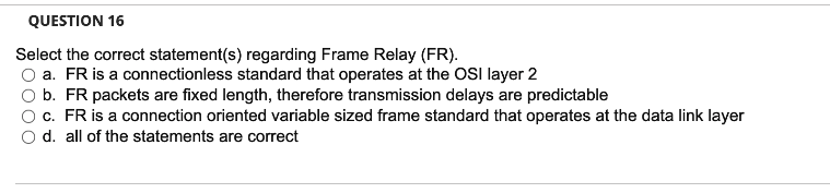 QUESTION 16
Select the correct statement(s) regarding Frame Relay (FR).
a. FR is a connectionless standard that operates at the OSI layer 2
b. FR packets are fixed length, therefore transmission delays are predictable
c. FR is a connection oriented variable sized frame standard that operates at the data link layer
d. all of the statements are correct
