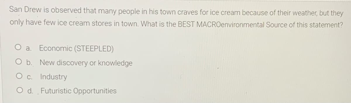 San Drew is observed that many people in his town craves for ice cream because of their weather, but they
only have few ice cream stores in town. What is the BEST MACROenvironmental Source of this statement?
a.
Economic (STEEPLED)
O b. New discovery or knowledge
c.
Industry
O d. Futuristic Opportunities
