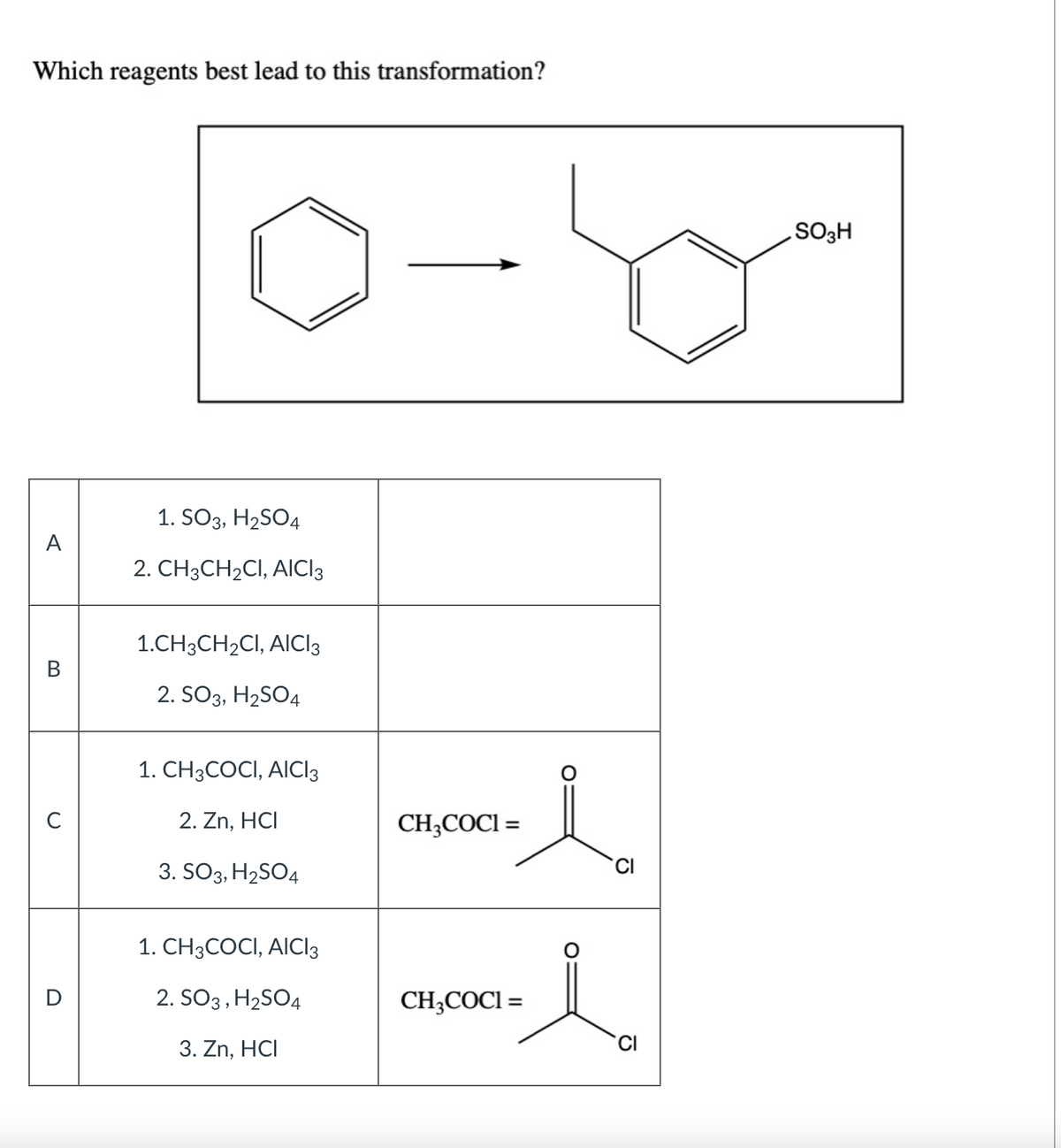 Which reagents best lead to this transformation?
A
B
C
1. SO3, H₂SO4
2. CH3CH₂CI, AICI 3
1.CH3CH₂CI, AICI 3
2. SO3, H₂SO4
1. CH3COCI, AICI3
2. Zn, HCI
3. SO3, H₂SO4
1. CH3COCI, AICI3
2. SO3, H₂SO4
3. Zn, HCI
-50-
CH3COCI=
CH₂COCI=
i
l
SO3H