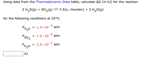 Using data from the Thermodynamic Data table, calculate AG (in kJ) for the reaction
2 H₂S(g) + SO₂(g) 3 S(s, rhombic) + 2 H₂O(g)
for the following conditions at 25°C.
1.4×104 atm
= 1.2x10-² atm
2.5x10-² atm
PH₂S
PS02
PH₂0
kJ
=
=
