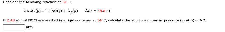 Consider the following reaction at 34°C.
2 NOCI(g) = 2 NO(g) + Cl₂(g) AG° = 38.8 kJ
If 2.48 atm of NOCI are reacted in a rigid container at 34°C, calculate the equilibrium partial pressure (in atm) of NO.
atm