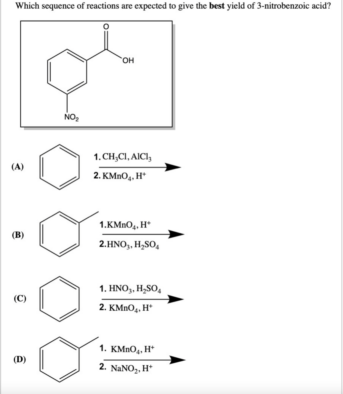 Which sequence of reactions are expected to give the best yield of 3-nitrobenzoic acid?
(A)
(B)
(C)
(D)
NO₂
OH
1. CH3C1, AlCl3
2. KMnO4, H+
1.KMnO4, H+
2.HNO3, H₂SO4
1. HNO3, H₂SO4
2. KMnO4, H+
1. KMnO4, H+
2. NaNO₂, H+