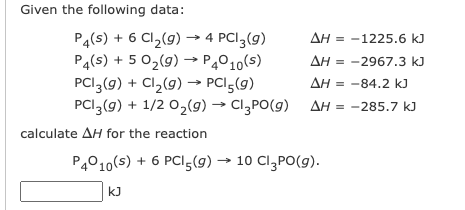 Given the following data:
P4(s) + 6 Cl₂(g) → 4 PCI 3(g)
P4(s) + 5O₂(g) →→ P4010(s)
PCI 3(g) + Cl₂(g) → PCI 5 (g)
PCI 3(g) + 1/2O₂(g) → Cl3PO(g)
calculate AH for the reaction
AH-1225.6 kJ
AH-2967.3 kJ
ΔΗ = −84.2 kJ
AH = -285.7 kJ
P4010(s) + 6 PC15(g) → 10 Cl3PO(g).
kJ