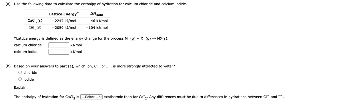(a) Use the following data to calculate the enthalpy of hydration for calcium chloride and calcium iodide.
CaCl₂(s)
Cal₂(s)
Lattice Energy
-2247 kJ/mol
-2059 kJ/mol
*
AH soln
-46 kJ/mol
-104 kJ/mol
*Lattice energy is defined as the energy change for the process M*(g) + X¯(g) → MX(s).
calcium chloride
kJ/mol
kJ/mol
calcium iodide
(b) Based on your answers to part (a), which ion, CI or I, is more strongly attracted to water?
chloride
iodide
Explain.
The enthalpy of hydration for CaCl₂ is |---Select--- exothermic than for Cal₂. Any differences must be due to differences in hydrations between CI and I¯.