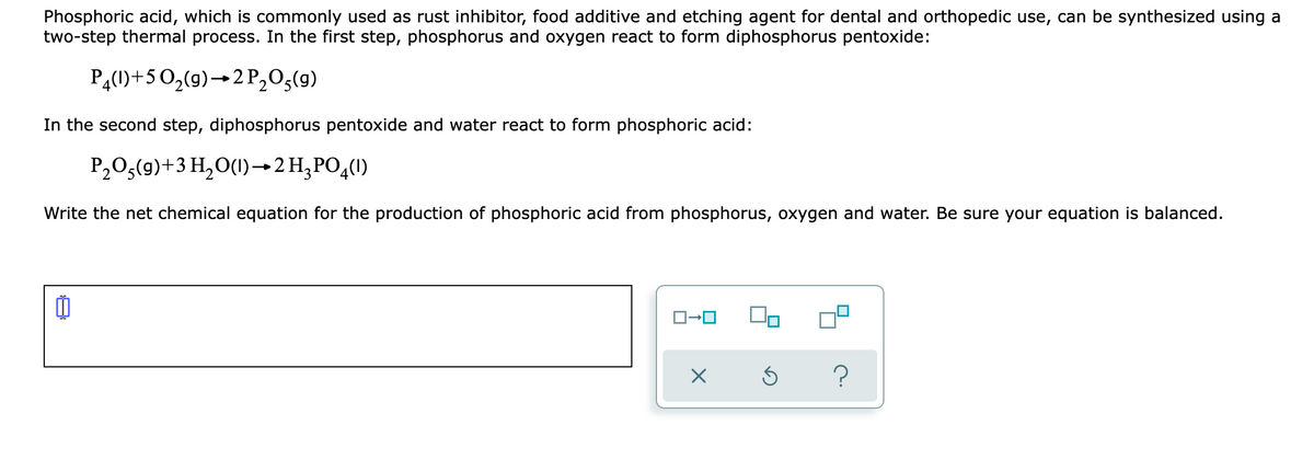 Phosphoric acid, which is commonly used as rust inhibitor, food additive and etching agent for dental and orthopedic use, can be synthesized using a
two-step thermal process. In the first step, phosphorus and oxygen react to form diphosphorus pentoxide:
PĄ(1)+50,(9)→2P,0,(9)
In the second step, diphosphorus pentoxide and water react to form phosphoric acid:
P,0;(9)+3 H,O(1)→2H,PO,(1)
Write the net chemical equation for the production of phosphoric acid from phosphorus, oxygen and water. Be sure your equation is balanced.
