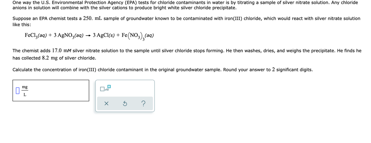 One way the U.S. Environmental Protection Agency (EPA) tests for chloride contaminants in water is by titrating a sample of silver nitrate solution. Any chloride
anions in solution will combine with the silver cations to produce bright white silver chloride precipitate.
Suppose an EPA chemist tests a 250. mL sample of groundwater known to be contaminated with iron(III) chloride, which would react with silver nitrate solution
like this:
FeCl,(aq) + 3 AgNO3(aq)
3 AgCl(s) + Fe(NO,),(aq)
→
The chemist adds 17.0 mM silver nitrate solution to the sample until silver chloride stops forming. He then washes, dries, and weighs the precipitate. He finds he
has collected 8.2 mg of silver chloride.
Calculate the concentration of iron(III) chloride contaminant in the original groundwater sample. Round your answer to 2 significant digits.
mg
L
